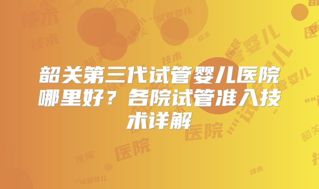 韶关第三代试管婴儿医院哪里好？各院试管准入技术详解