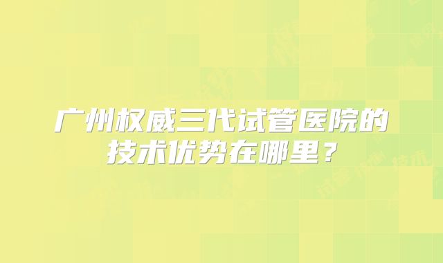 广州权威三代试管医院的技术优势在哪里？