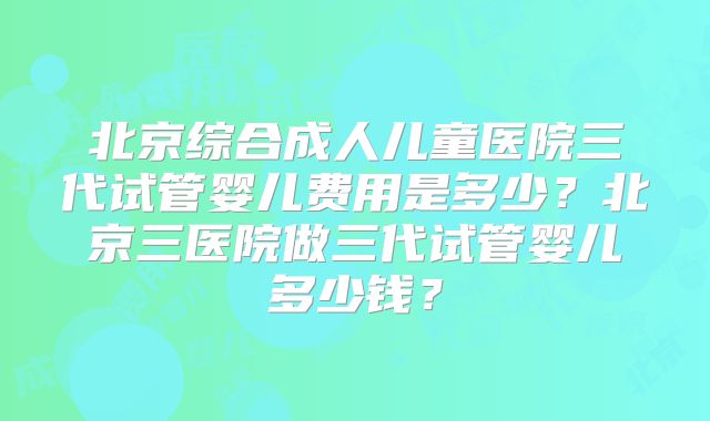 北京综合成人儿童医院三代试管婴儿费用是多少？北京三医院做三代试管婴儿多少钱？