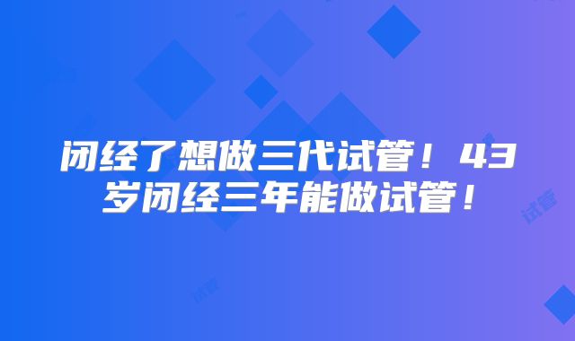闭经了想做三代试管！43岁闭经三年能做试管！