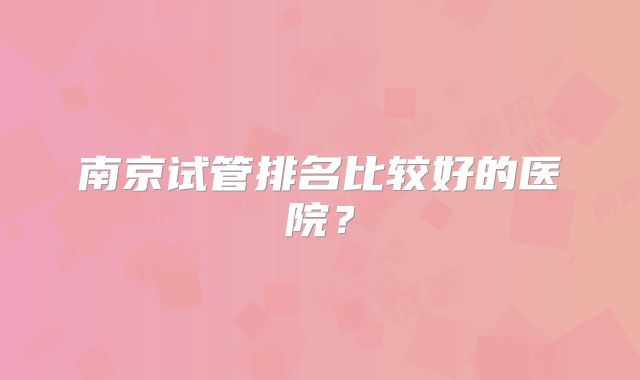南京试管排名比较好的医院？