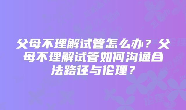 父母不理解试管怎么办？父母不理解试管如何沟通合法路径与伦理？