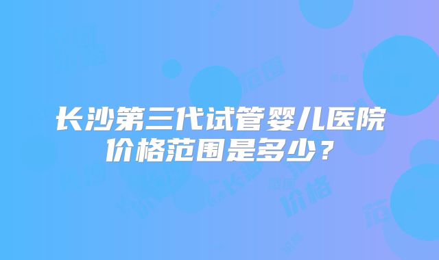 长沙第三代试管婴儿医院价格范围是多少？