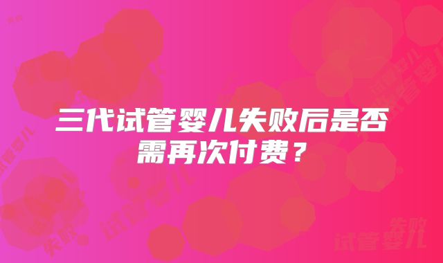 三代试管婴儿失败后是否需再次付费？