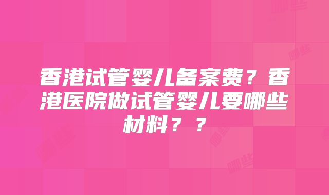 香港试管婴儿备案费？香港医院做试管婴儿要哪些材料？？