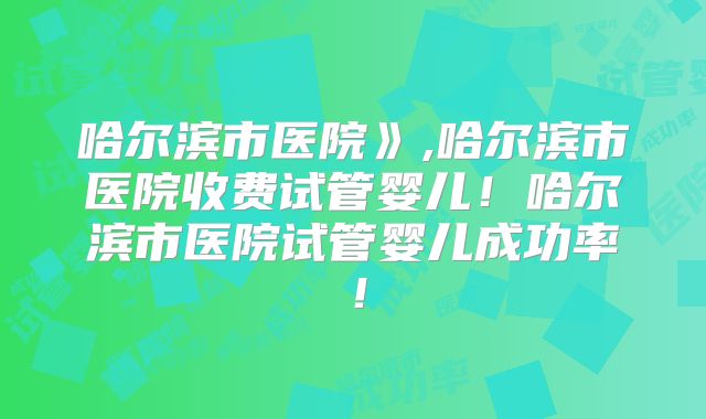 哈尔滨市医院》,哈尔滨市医院收费试管婴儿！哈尔滨市医院试管婴儿成功率！