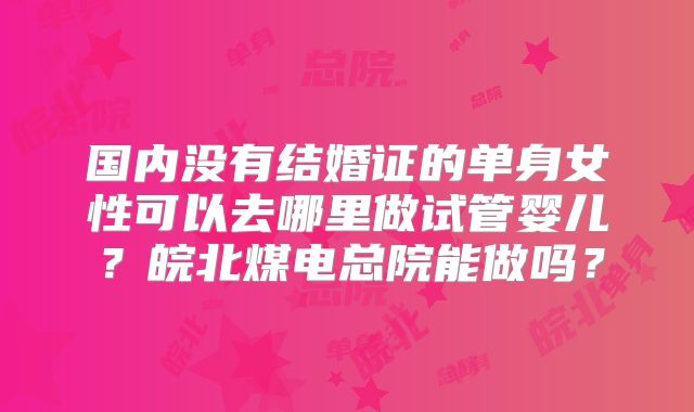 国内没有结婚证的单身女性可以去哪里做试管婴儿？皖北煤电总院能做吗？