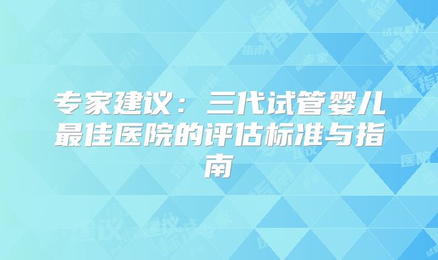 专家建议：三代试管婴儿最佳医院的评估标准与指南