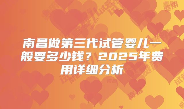 南昌做第三代试管婴儿一般要多少钱？2025年费用详细分析