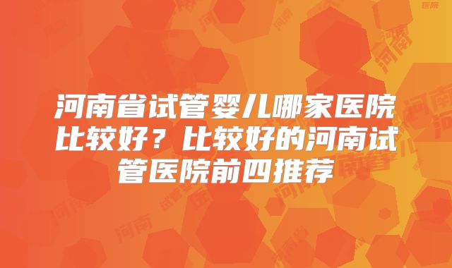河南省试管婴儿哪家医院比较好？比较好的河南试管医院前四推荐