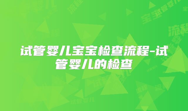 试管婴儿宝宝检查流程-试管婴儿的检查