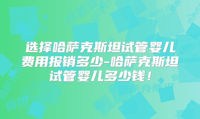 选择哈萨克斯坦试管婴儿费用报销多少-哈萨克斯坦试管婴儿多少钱！