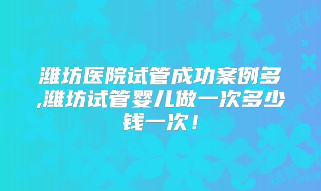 潍坊医院试管成功案例多,潍坊试管婴儿做一次多少钱一次！