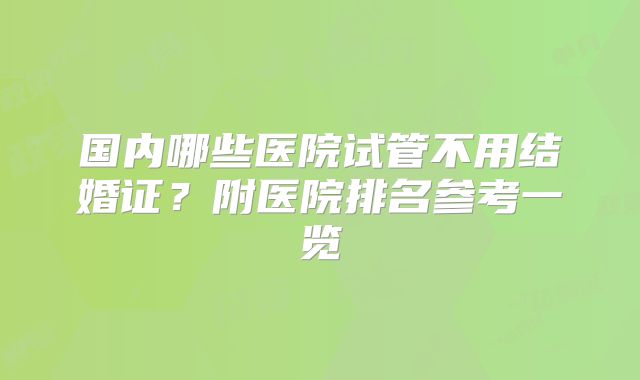 国内哪些医院试管不用结婚证?附医院排名参考一览