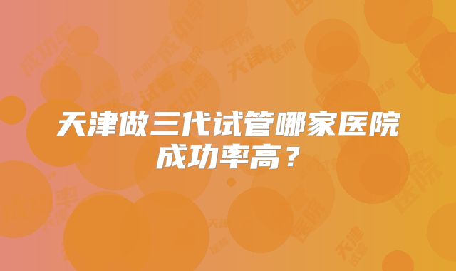 天津做三代试管哪家医院成功率高？