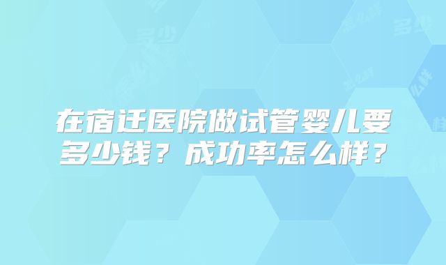 在宿迁医院做试管婴儿要多少钱？成功率怎么样？