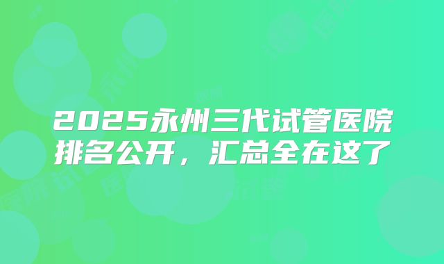 2025永州三代试管医院排名公开，汇总全在这了