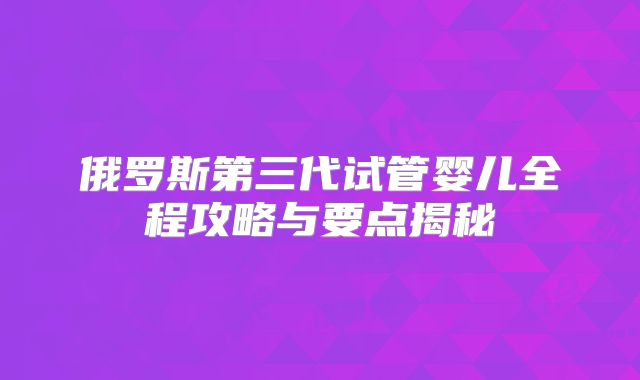 俄罗斯第三代试管婴儿全程攻略与要点揭秘