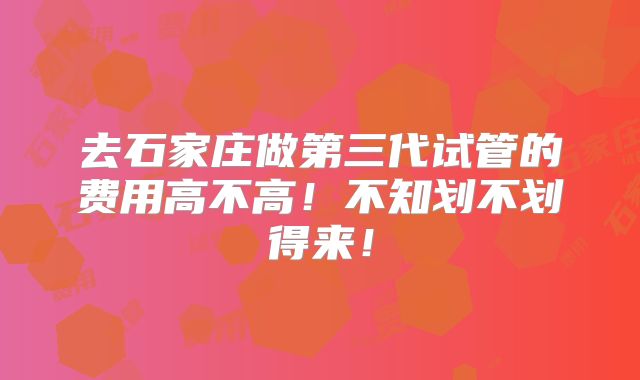 去石家庄做第三代试管的费用高不高!不知划不划得来!