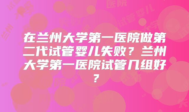在兰州大学第一医院做第二代试管婴儿失败？兰州大学第一医院试管几组好？