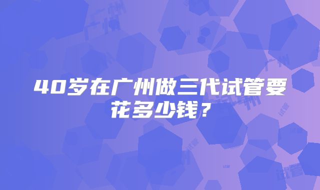 40岁在广州做三代试管要花多少钱？