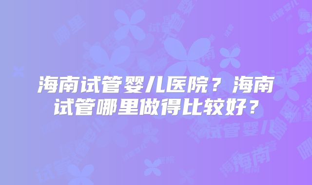 海南试管婴儿医院？海南试管哪里做得比较好？