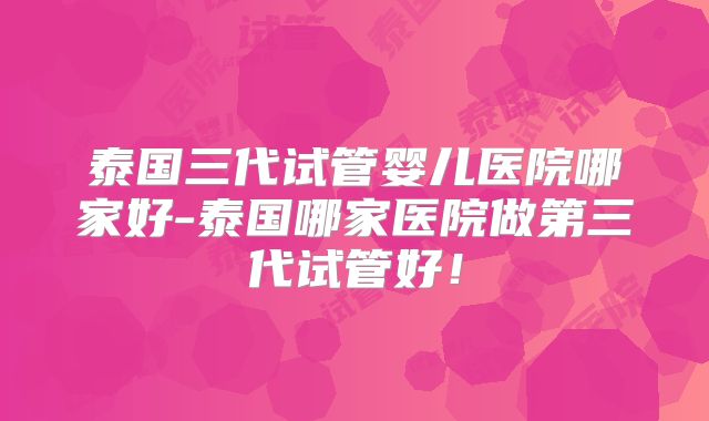 泰国三代试管婴儿医院哪家好-泰国哪家医院做第三代试管好!