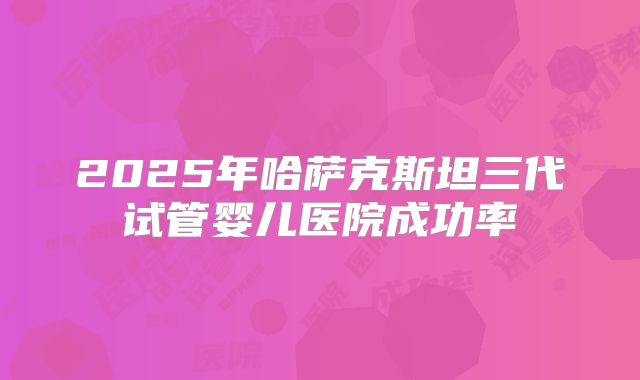 2025年哈萨克斯坦三代试管婴儿医院成功率
