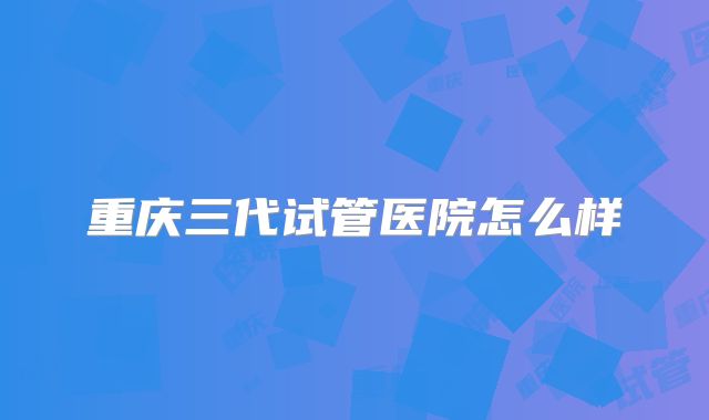 重庆三代试管医院怎么样