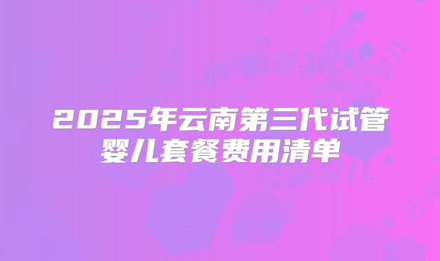 2025年云南第三代试管婴儿套餐费用清单