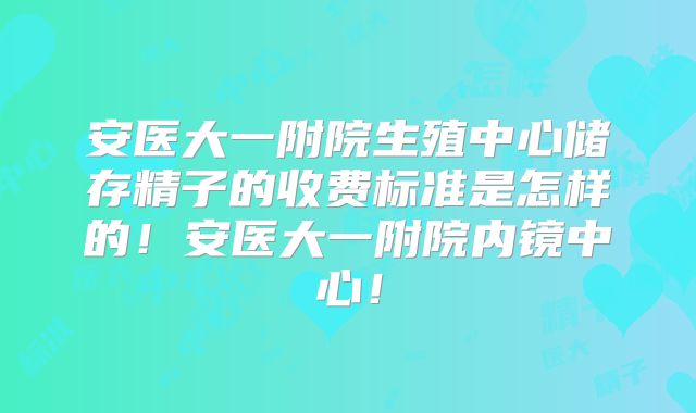 安医大一附院生殖中心储存精子的收费标准是怎样的!安医大一附院内镜中心!