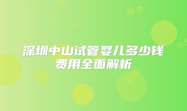 深圳中山试管婴儿多少钱费用全面解析