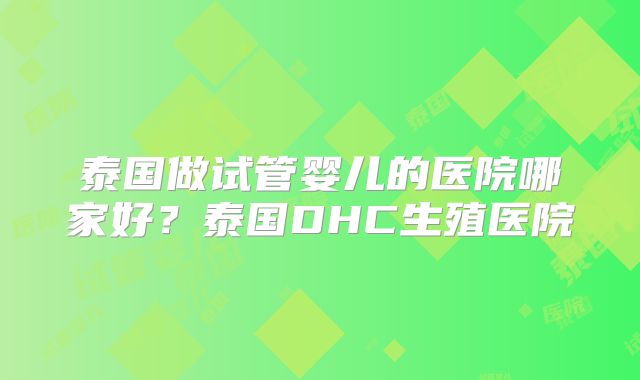泰国做试管婴儿的医院哪家好?泰国DHC生殖医院