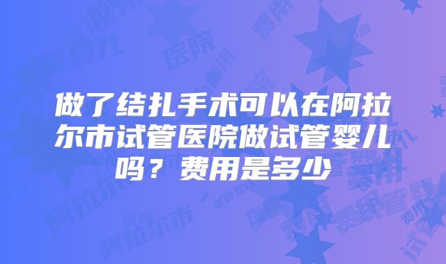 做了结扎手术可以在阿拉尔市试管医院做试管婴儿吗？费用是多少