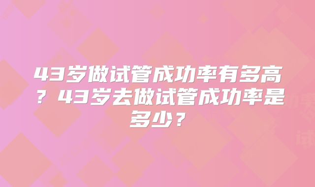 43岁做试管成功率有多高？43岁去做试管成功率是多少？