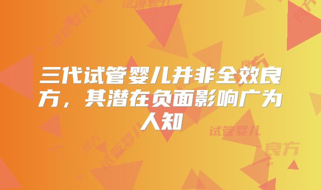 三代试管婴儿并非全效良方,其潜在负面影响广为人知
