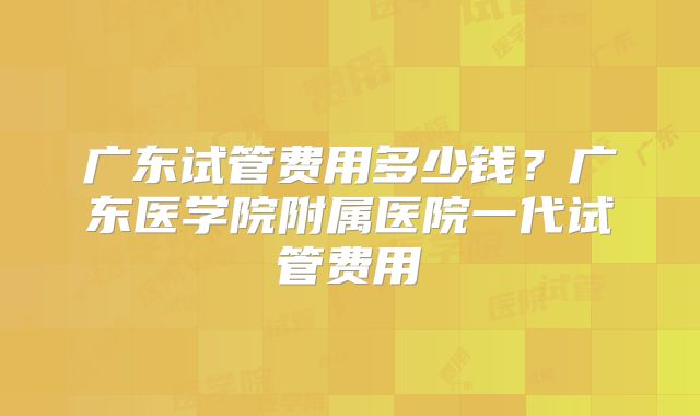 广东试管费用多少钱？广东医学院附属医院一代试管费用