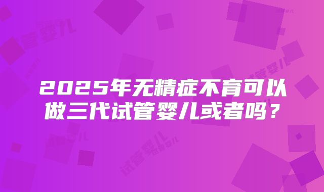 2025年无精症不育可以做三代试管婴儿或者吗？