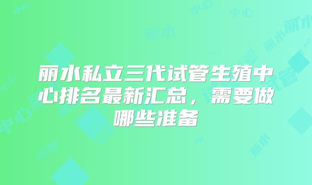 丽水私立三代试管生殖中心排名最新汇总，需要做哪些准备