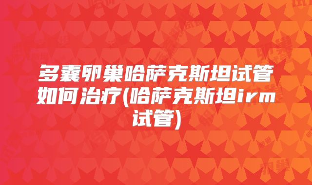 多囊卵巢哈萨克斯坦试管如何治疗(哈萨克斯坦irm试管)