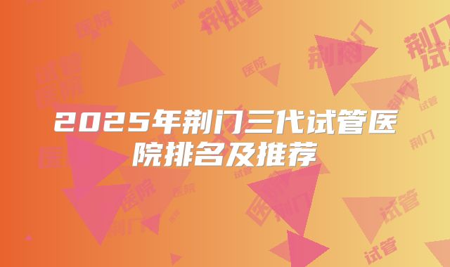 2025年荆门三代试管医院排名及推荐