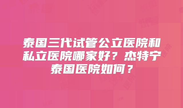 泰国三代试管公立医院和私立医院哪家好？杰特宁泰国医院如何？