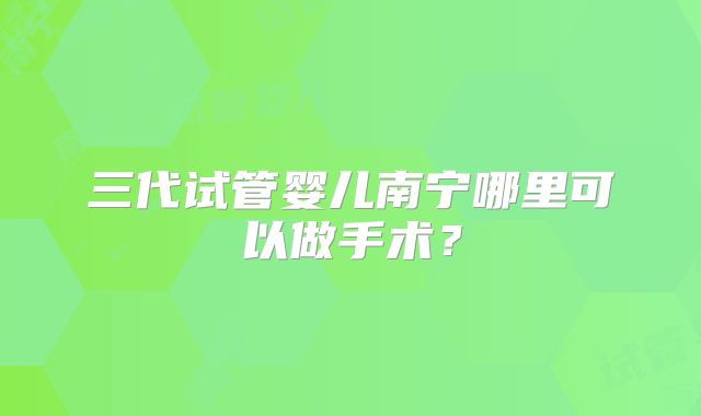 三代试管婴儿南宁哪里可以做手术？