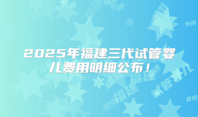 2025年福建三代试管婴儿费用明细公布！