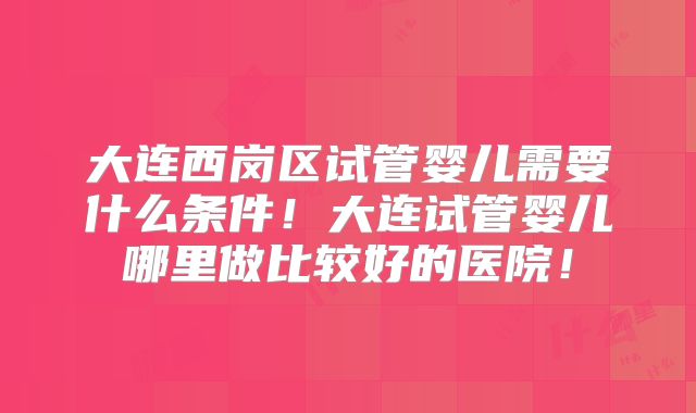 大连西岗区试管婴儿需要什么条件！大连试管婴儿哪里做比较好的医院！