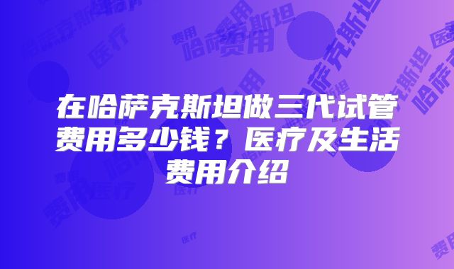 在哈萨克斯坦做三代试管费用多少钱？医疗及生活费用介绍