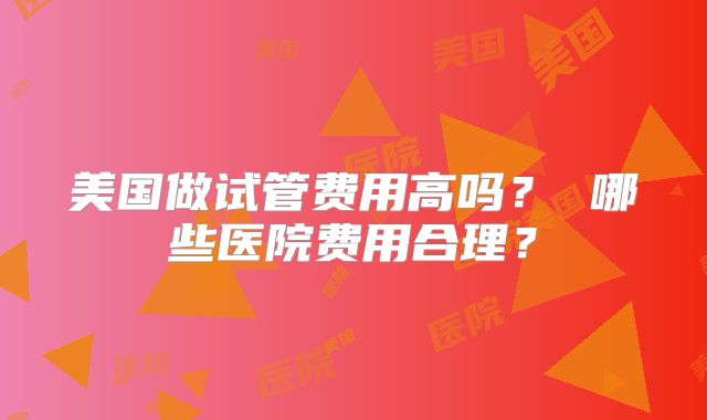 美国做试管费用高吗？ 哪些医院费用合理？