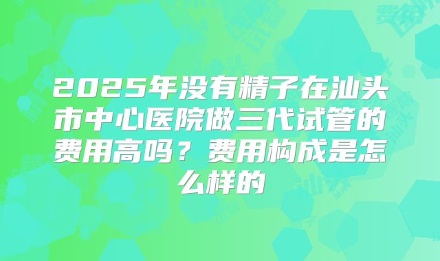 2025年没有精子在汕头市中心医院做三代试管的费用高吗?费用构成是怎么样的