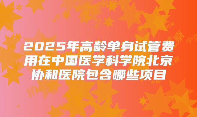 2025年高龄单身试管费用在中国医学科学院北京协和医院包含哪些项目