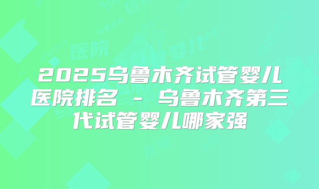 2025乌鲁木齐试管婴儿医院排名 - 乌鲁木齐第三代试管婴儿哪家强